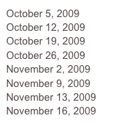 October 5, 2009
October 12, 2009
October 19, 2009
October 26, 2009
November 2, 2009
November 9, 2009
November 13, 2009
November 16, 2009